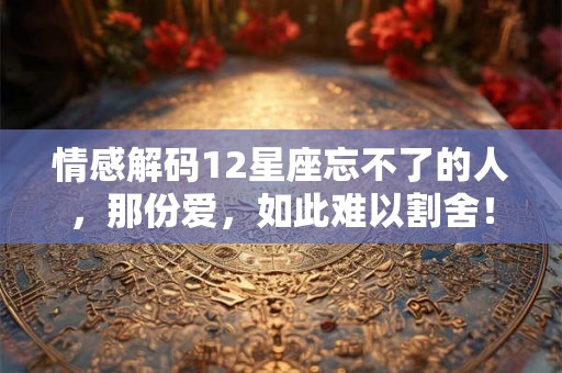 情感解码12星座忘不了的人,那份爱,如此难以割舍! 情感解码12星座忘不了的人,那份爱,如此难以割舍!