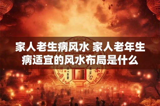 家人老生病风水 家人老年生病适宜的风水布局是什么 家人老生病风水 家人老年生病适宜的风水布局是什么