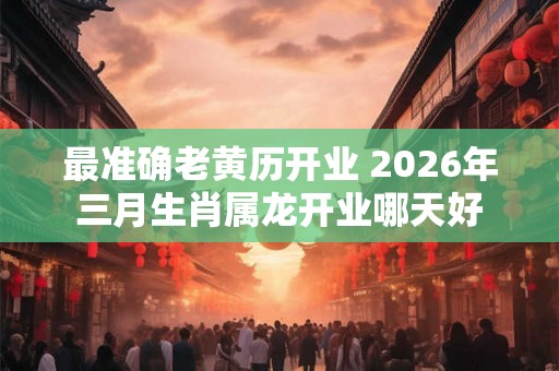 最准确老黄历开业 2026年三月生肖属龙开业哪天好 最准确老黄历开业 2026年三月生肖属龙开业哪天好