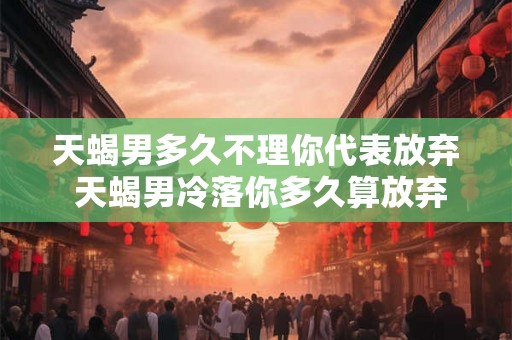 天蝎男多久不理你代表放弃 天蝎男冷落你多久算放弃