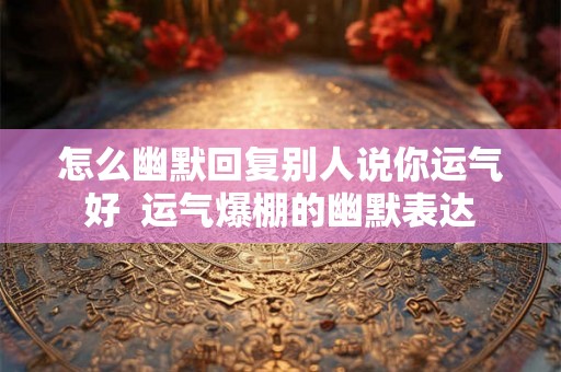 怎么幽默回复别人说你运气好  运气爆棚的幽默表达