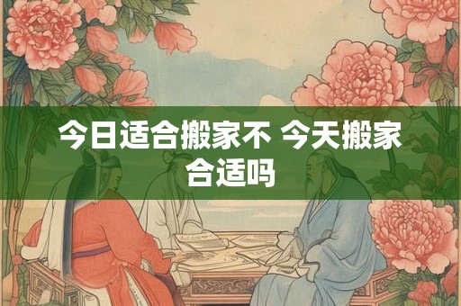今日适合搬家不 今天搬家合适吗