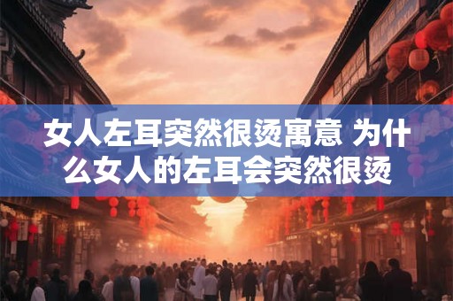 女人左耳突然很烫寓意 为什么女人的左耳会突然很烫