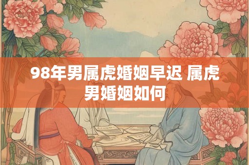 98年男属虎婚姻早迟 属虎男婚姻如何