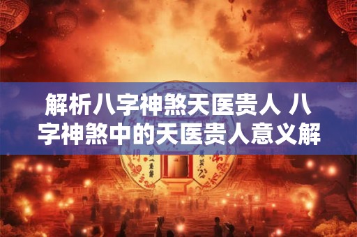 解析八字神煞天医贵人 八字神煞中的天医贵人意义解析 解析八字神煞天医贵人 八字神煞中的天医贵人意义解析