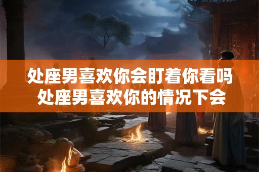 处座男喜欢你会盯着你看吗 处座男喜欢你的情况下会持续盯着你看吗