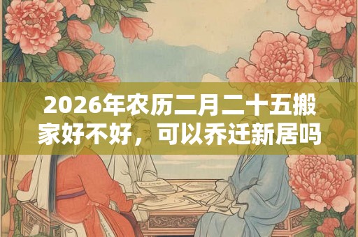 2026年农历二月二十五搬家好不好，可以乔迁新居吗？