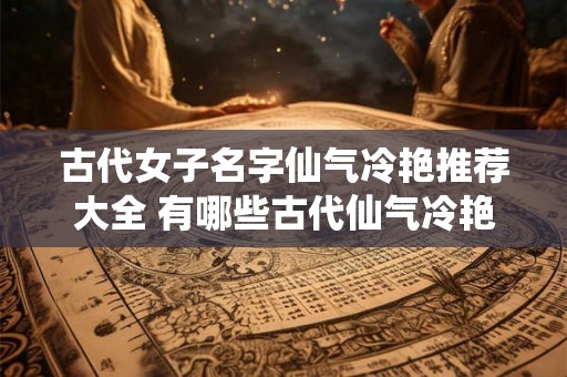 古代女子名字仙气冷艳推荐大全 有哪些古代仙气冷艳的女子名字推荐