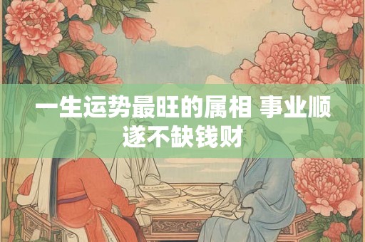 一生运势最旺的属相 事业顺遂不缺钱财