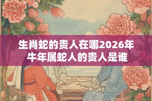 生肖蛇的贵人在哪2026年 牛年属蛇人的贵人是谁