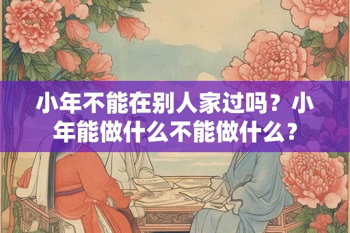 小年不能在别人家过吗?小年能做什么不能做什么? 小年不能在别人家过吗?小年能做什么不能做什么?