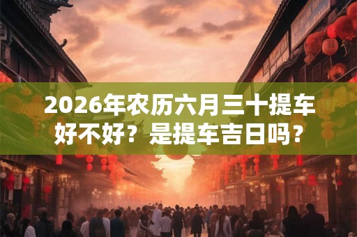 2026年农历六月三十提车好不好？是提车吉日吗？