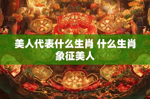 美人代表什么生肖 什么生肖象征美人
