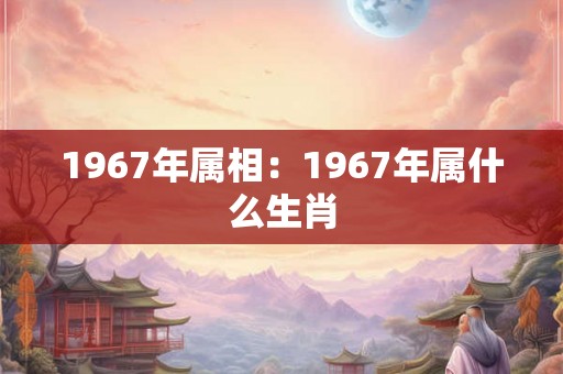 1967年属相：1967年属什么生肖