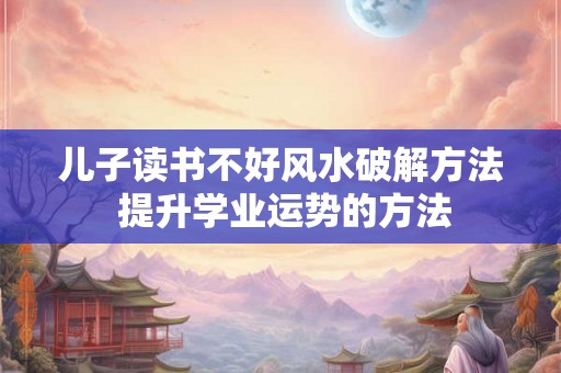 儿子读书不好风水破解方法 提升学业运势的方法
