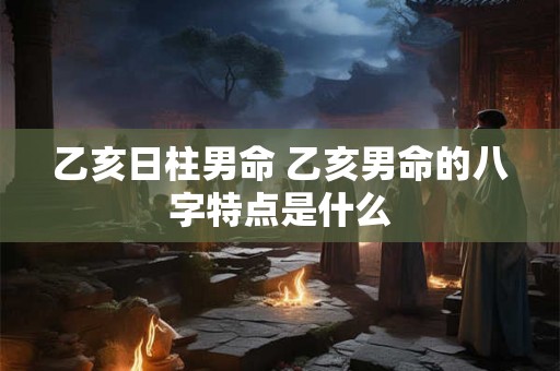 乙亥日柱男命 乙亥男命的八字特点是什么