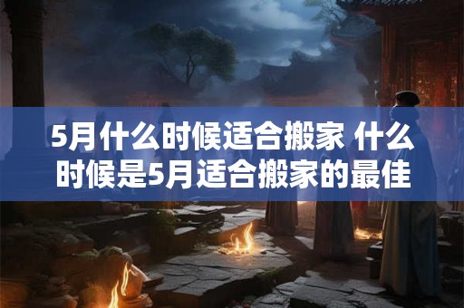 5月什么时候适合搬家 什么时候是5月适合搬家的最佳时间