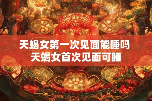 天蝎女第一次见面能睡吗 天蝎女首次见面可睡