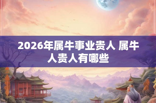 2026年属牛事业贵人 属牛人贵人有哪些 2026年属牛事业贵人 属牛人贵人有哪些