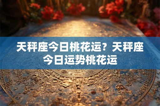 天秤座今日桃花运？天秤座今日运势桃花运