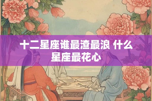 十二星座谁最渣最浪 什么星座最花心