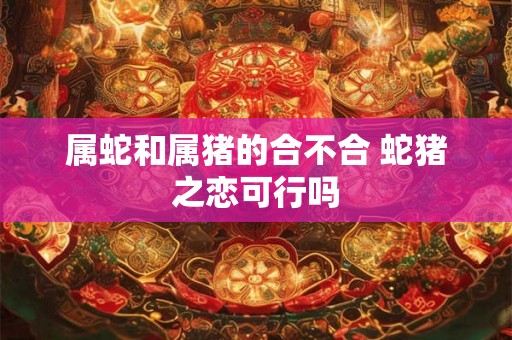 属蛇和属猪的合不合 蛇猪之恋可行吗