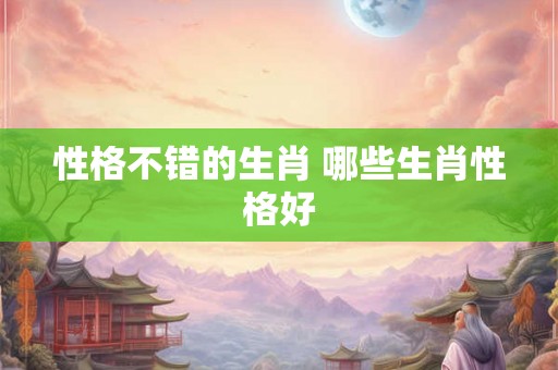 性格不错的生肖 哪些生肖性格好 性格不错的生肖 哪些生肖性格好