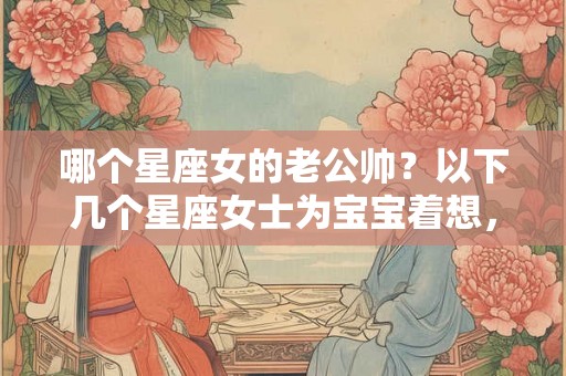 哪个星座女的老公帅？以下几个星座女士为宝宝着想，首选颜值高的老公！
