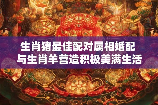 生肖猪最佳配对属相婚配 与生肖羊营造积极美满生活 生肖猪最佳配对属相婚配 与生肖羊营造积极美满生活
