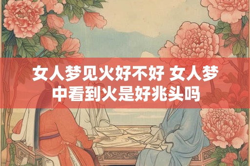 女人梦见火好不好 女人梦中看到火是好兆头吗