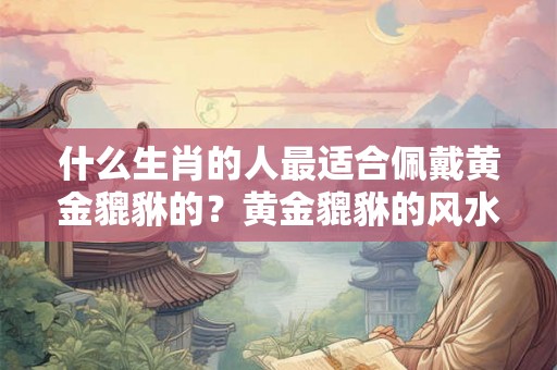 什么生肖的人最适合佩戴黄金貔貅的？黄金貔貅的风水寓意是什么？