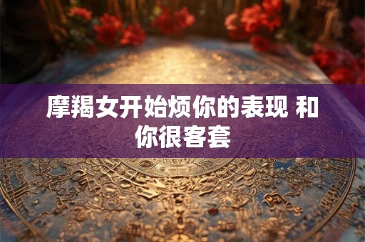摩羯女开始烦你的表现 和你很客套