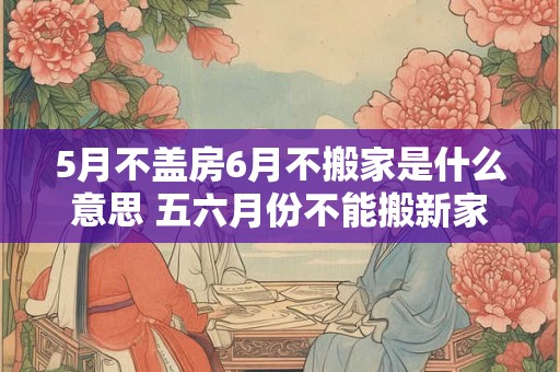 5月不盖房6月不搬家是什么意思 五六月份不能搬新家吗