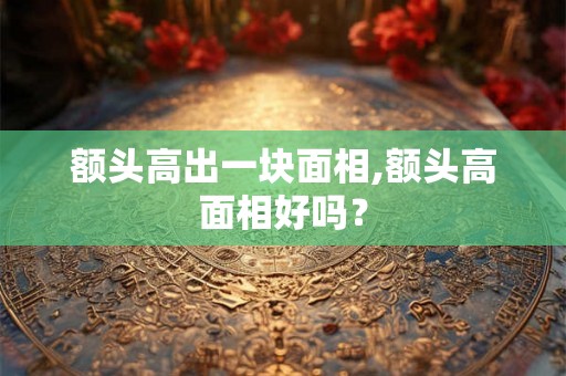 额头高出一块面相,额头高面相好吗？