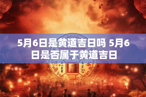 5月6日是黄道吉日吗 5月6日是否属于黄道吉日