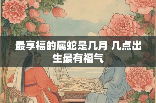 最享福的属蛇是几月 几点出生最有福气 最享福的属蛇是几月 几点出生最有福气