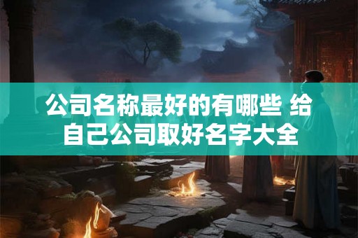 公司名称最好的有哪些 给自己公司取好名字大全