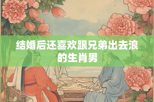 结婚后还喜欢跟兄弟出去浪的生肖男