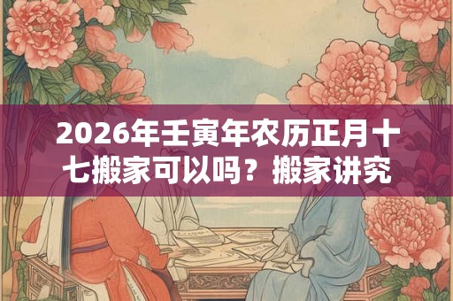 2026年壬寅年农历正月十七搬家可以吗？搬家讲究