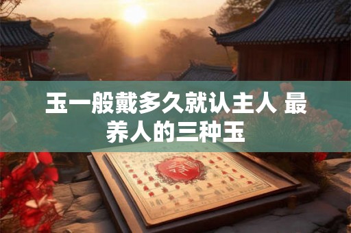 玉一般戴多久就认主人 最养人的三种玉