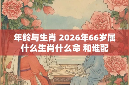 年龄与生肖 2026年66岁属什么生肖什么命 和谁配