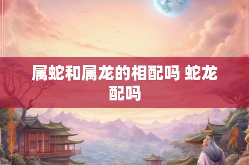 属蛇和属龙的相配吗 蛇龙配吗
