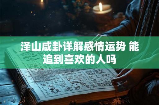 泽山咸卦详解感情运势 能追到喜欢的人吗 泽山咸卦详解感情运势 能追到喜欢的人吗