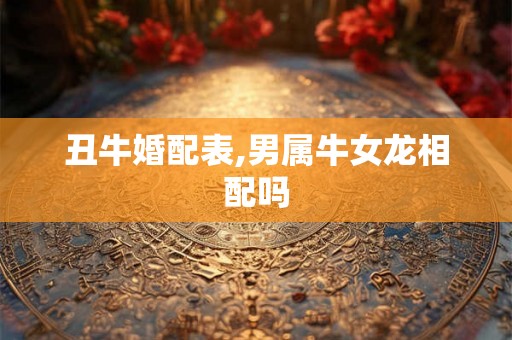 丑牛婚配表,男属牛女龙相配吗 丑牛婚配表,男属牛女龙相配吗