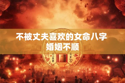 不被丈夫喜欢的女命八字 婚姻不顺