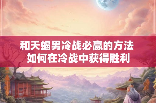 和天蝎男冷战必赢的方法 如何在冷战中获得胜利
