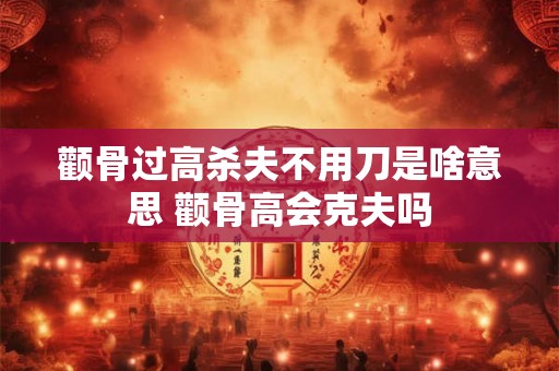 颧骨过高杀夫不用刀是啥意思 颧骨高会克夫吗
