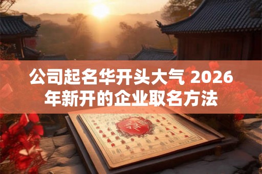 公司起名华开头大气 2026年新开的企业取名方法