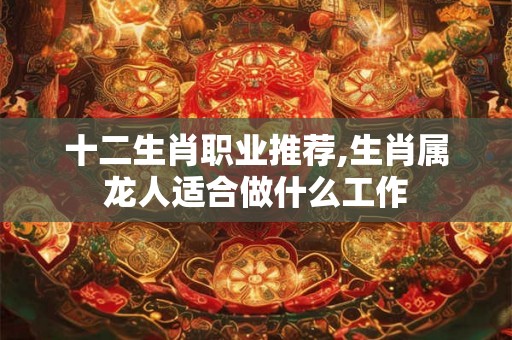 十二生肖职业推荐,生肖属龙人适合做什么工作