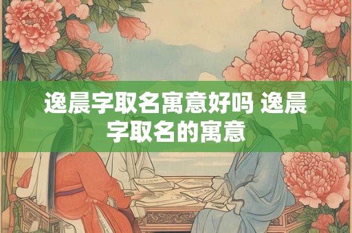 逸晨字取名寓意好吗 逸晨字取名的寓意